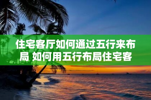 住宅客厅如何通过五行来布局 如何用五行布局住宅客厅