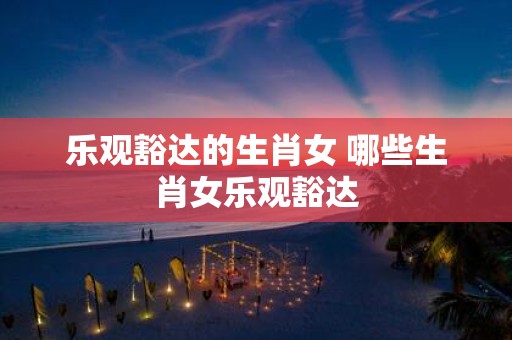乐观豁达的生肖女 哪些生肖女乐观豁达