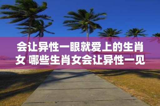会让异性一眼就爱上的生肖女 哪些生肖女会让异性一见钟情