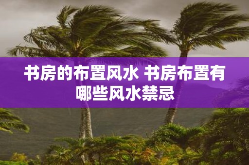 书房的布置风水 书房布置有哪些风水禁忌