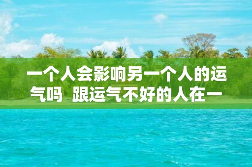 一个人会影响另一个人的运气吗 跟运气不好的人在一起会影响运气吗