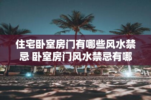住宅卧室房门有哪些风水禁忌 卧室房门风水禁忌有哪些