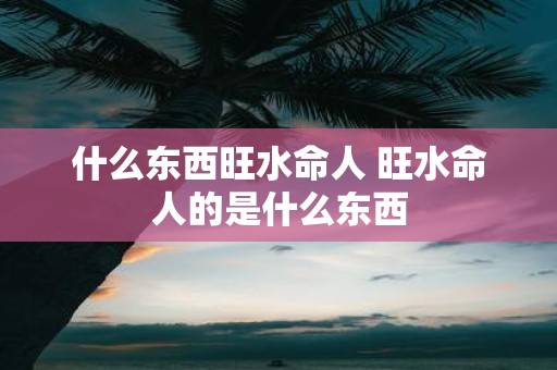 什么东西旺水命人 旺水命人的是什么东西