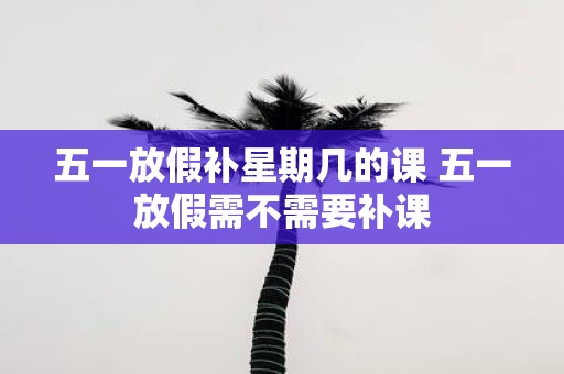五一放假补星期几的课 五一放假需不需要补课