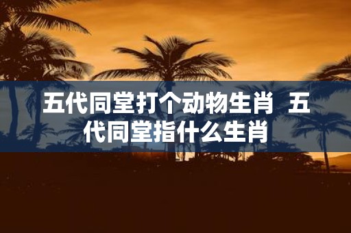 五代同堂打个动物生肖 五代同堂指什么生肖