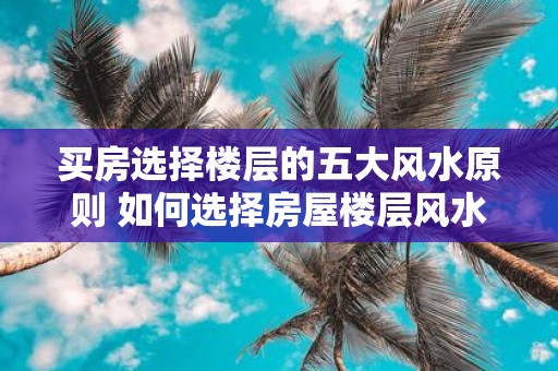 买房选择楼层的五大风水原则 如何选择房屋楼层风水