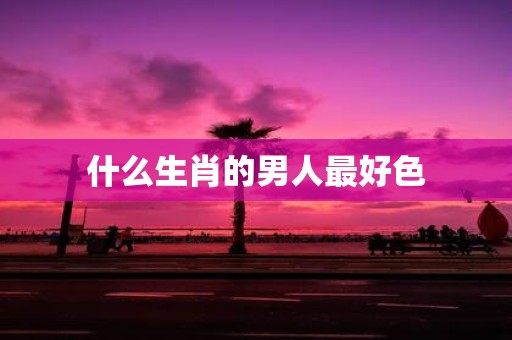 什么生肖的男人最好色