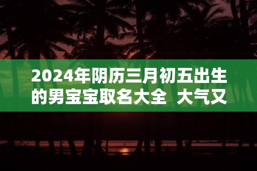 2025年阴历三月初五出生的男宝宝取名大全 大气又好记