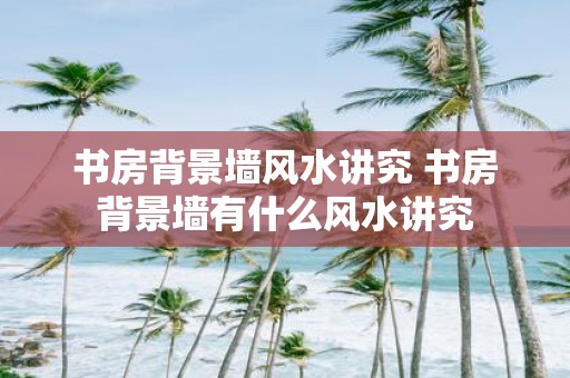 书房背景墙风水讲究 书房背景墙有什么风水讲究