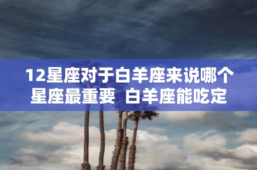 12星座对于白羊座来说哪个星座最重要 白羊座能吃定哪个星座