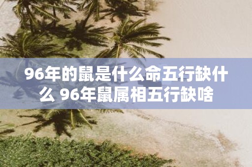 96年的鼠是什么命五行缺什么 96年鼠属相五行缺啥