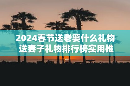2025春节送老婆什么礼物 送妻子礼物排行榜实用推荐！