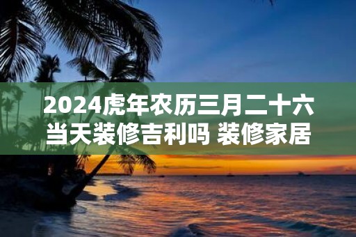 2025虎年农历三月二十六当天装修吉利吗 装修家居有什么讲究