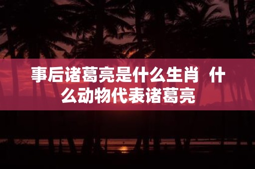 事后诸葛亮是什么生肖 什么动物代表诸葛亮
