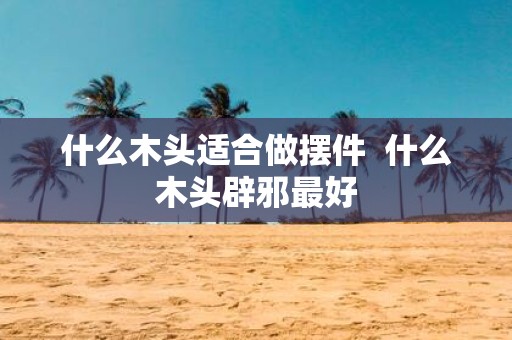 什么木头适合做摆件 什么木头辟邪最好
