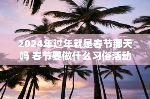 2025年过年就是春节那天吗 春节要做什么习俗活动