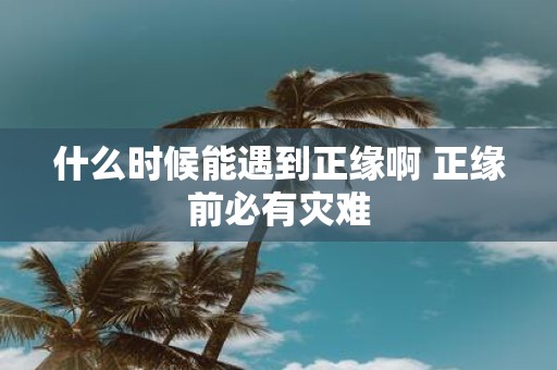 什么时候能遇到正缘啊 正缘前必有灾难