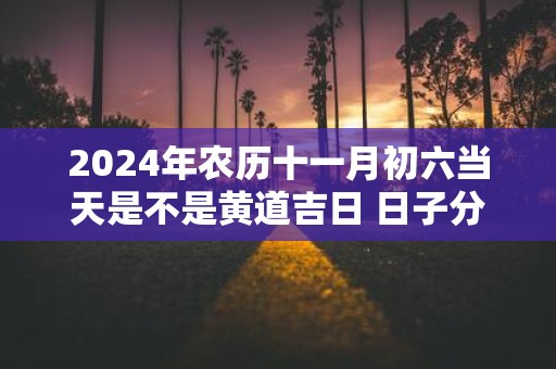 2025年农历十一月初六当天是不是黄道吉日 日子分析