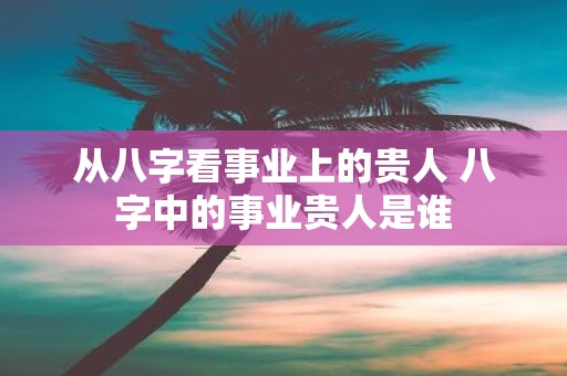 从八字看事业上的贵人 八字中的事业贵人是谁