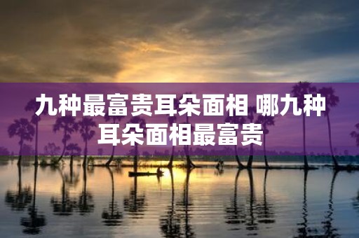 九种最富贵耳朵面相 哪九种耳朵面相最富贵