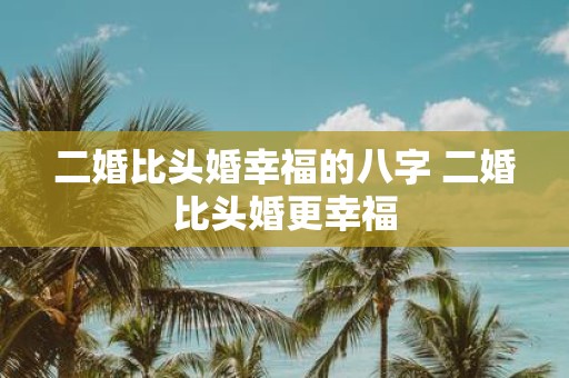 二婚比头婚幸福的八字 二婚比头婚更幸福
