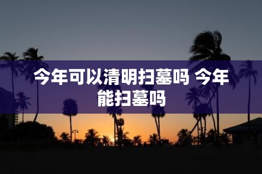 今年可以清明扫墓吗 今年能扫墓吗