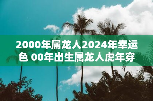 2000年属龙人2025年幸运色 00年出生属龙人虎年穿什么颜色衣服好 2000年属龙人2025年幸运色 00年出生属龙人虎年穿什么颜色衣服好