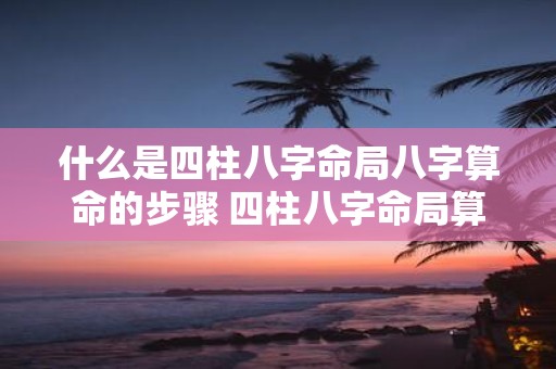 什么是四柱八字命局八字算命的步骤 四柱八字命局算命如何