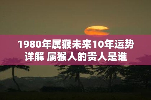 1980年属猴未来10年运势详解 属猴人的贵人是谁