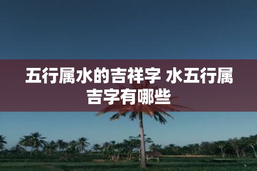 五行属水的吉祥字 水五行属吉字有哪些 五行属水的吉祥字 水五行属吉字有哪些