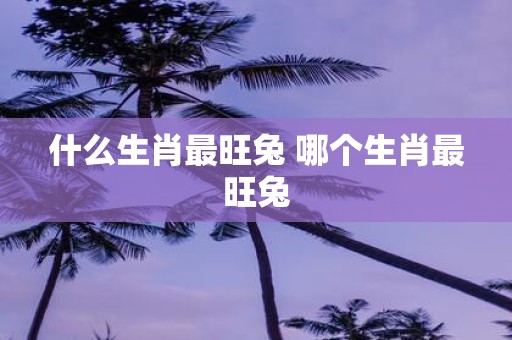 什么生肖最旺兔 哪个生肖最旺兔
