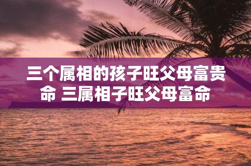 三个属相的孩子旺父母富贵命 三属相子旺父母富命