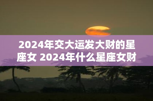 2025年交大运发大财的星座女 2025年什么星座女财运暴涨