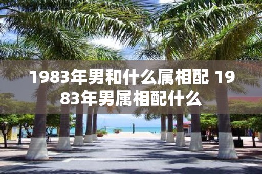 1983年男和什么属相配 1983年男属相配什么