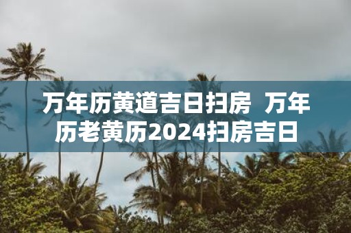 万年历黄道吉日扫房 万年历老黄历2025扫房吉日