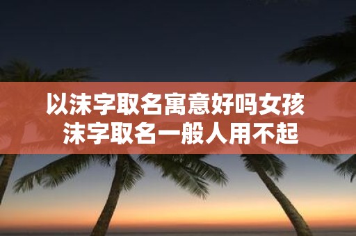 以沫字取名寓意好吗女孩 沫字取名一般人用不起