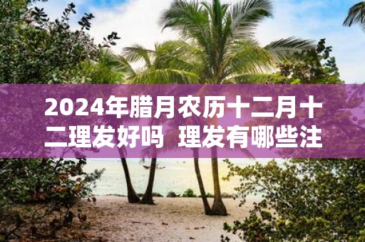 2025年腊月农历十二月十二理发好吗 理发有哪些注意事项