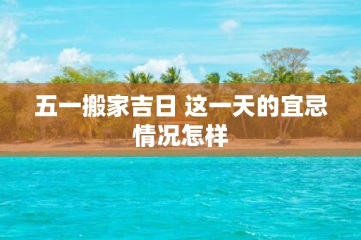 五一搬家吉日 这一天的宜忌情况怎样