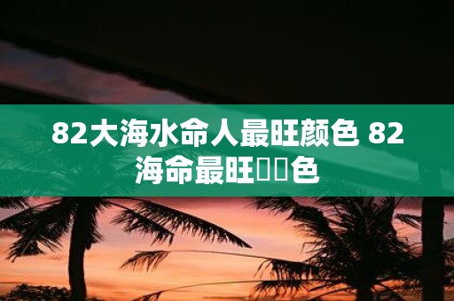 82大海水命人最旺颜色 82海命最旺運勢色