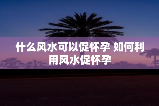 什么风水可以促怀孕 如何利用风水促怀孕