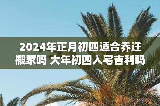 2025年正月初四适合乔迁搬家吗 大年初四入宅吉利吗