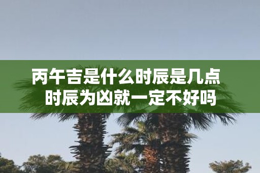 丙午吉是什么时辰是几点 时辰为凶就一定不好吗