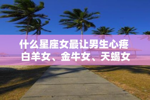 什么星座女最让男生心疼 白羊女、金牛女、天蝎女