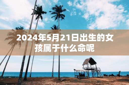 2025年5月21日出生的女孩属于什么命呢