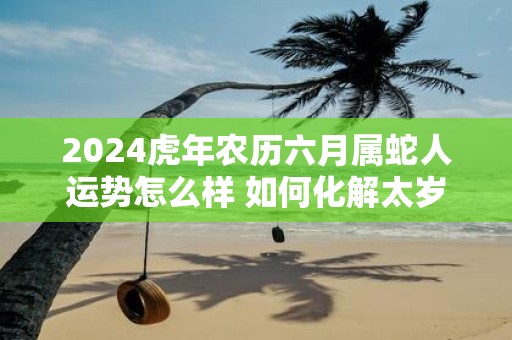 2025虎年农历六月属蛇人运势怎么样 如何化解太岁