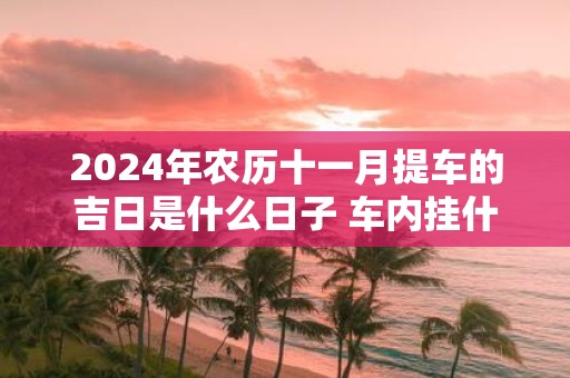 2025年农历十一月提车的吉日是什么日子 车内挂什么辟邪