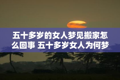 五十多岁的女人梦见搬家怎么回事 五十多岁女人为何梦见搬家