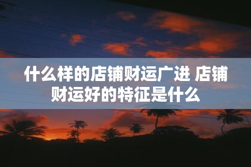 什么样的店铺财运广进 店铺财运好的特征是什么