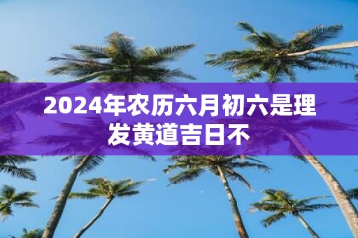 2025年农历六月初六是理发黄道吉日不