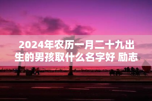 2025年农历一月二十九出生的男孩取什么名字好 励志向上的名字推荐